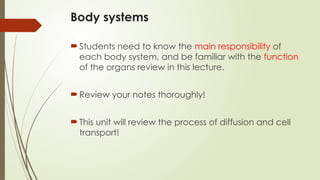 Body systems
Students need to know the main responsibility of
each body system, and be familiar with the function
of the organs review in this lecture.
Review your notes thoroughly!
This unit will review the process of diffusion and cell
transport!
 