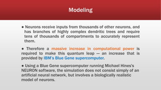 Modeling
● Neurons receive inputs from thousands of other neurons, and
has branches of highly complex dendritic trees and require
tens of thousands of compartments to accurately represent
them.
● Therefore a massive increase in computational power is
required to make this quantum leap — an increase that is
provided by IBM’s Blue Gene supercomputer.
● Using a Blue Gene supercomputer running Michael Hines's
NEURON software, the simulation does not consist simply of an
artificial neural network, but involves a biologically realistic
model of neurons.
 