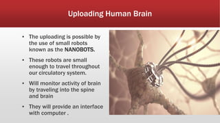 Uploading Human Brain
▪ The uploading is possible by
the use of small robots
known as the NANOBOTS.
▪ These robots are small
enough to travel throughout
our circulatory system.
▪ Will monitor activity of brain
by traveling into the spine
and brain
▪ They will provide an interface
with computer .
 