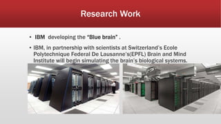 Research Work
▪ IBM developing the “Blue brain” .
▪ IBM, in partnership with scientists at Switzerland’s Ecole
Polytechnique Federal De Lausanne’s(EPFL) Brain and Mind
Institute will begin simulating the brain’s biological systems.
 