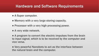 Hardware and Software Requirements
● A Super computer.
● Memory with a very large storing capacity.
● Processor with a very high processing power.
● A very wide network.
● A program to convert the electric impulses from the brain
to input signal, which is to be received by the computer and
vice versa.
● Very powerful Nanobots to act as the interface between
the natural brain and the computer.
 