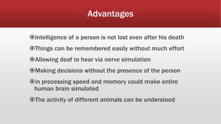 Advantages
Intelligence of a person is not lost even after his death
Things can be remembered easily without much effort
Allowing deaf to hear via nerve simulation
Making decisions without the presence of the person
in processing speed and memory could make entire
human brain simulated
The activity of different animals can be understood
 