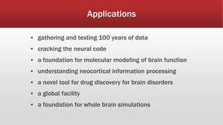 Applications
▪ gathering and testing 100 years of data
▪ cracking the neural code
▪ a foundation for molecular modeling of brain function
▪ understanding neocortical information processing
▪ a novel tool for drug discovery for brain disorders
▪ a global facility
▪ a foundation for whole brain simulations
 