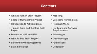 Contents
▪ What is Human Brain Project?
▪ Goals of Human Brain Project
▪ Introduction to Artificial Brain
▪ Human Brain and the Blue Brain
Project
▪ Founder of HBP and BBP
▪ What is Blue Brain Project?
▪ Blue Brain Project Objectives
▪ Brain Simulation
▪ Modeling
▪ Uploading Human Brain
▪ Research Work
▪ Hardware and Software
Requirements
▪ Advantages
▪ Disadvantages
▪ Applications
▪ Conclusion
 