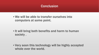 Conclusion
▪ We will be able to transfer ourselves into
computers at some point.
▪ It will bring both benefits and harm to human
society .
▪ Very soon this technology will be highly accepted
whole over the world.
 