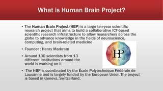 What is Human Brain Project?
▪ The Human Brain Project (HBP) is a large ten-year scientific
research project that aims to build a collaborative ICT-based
scientific research infrastructure to allow researchers across the
globe to advance knowledge in the fields of neuroscience,
computing, and brain-related medicine
▪ Founder : Henry Markram
▪ Around 100 scientists from 13
different institutions around the
world is working on it
▪ The HBP is coordinated by the École Polytechnique Fédérale de
Lausanne and is largely funded by the European Union.The project
is based in Geneva, Switzerland.
 