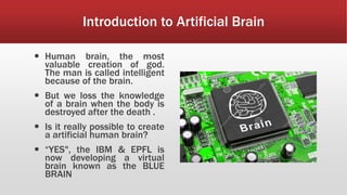 Introduction to Artificial Brain
 Human brain, the most
valuable creation of god.
The man is called intelligent
because of the brain.
 But we loss the knowledge
of a brain when the body is
destroyed after the death .
 Is it really possible to create
a artificial human brain?
 “YES", the IBM & EPFL is
now developing a virtual
brain known as the BLUE
BRAIN
 