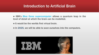 Introduction to Artificial Brain
● IBM’s Blue Gene supercomputer allows a quantum leap in the
level of detail at which the brain can be modelled.
● It would be the worlds first virtual brain.
● In 2025, we will be able to scan ourselves into the computers.
 