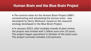 Human Brain and the Blue Brain Project
● The central vision for the Human Brain Project (HBP) -
reconstructing and simulating the human brain - was
developed by Henry Markram, based on the research
strategy developed in the Blue Brain Project.
● In January 2013, after multiple rounds of peer review,
the project was funded with 1 billion euro over 10 years.
The project began operations in October of the same year.
The project currently includes 112 partners.
 