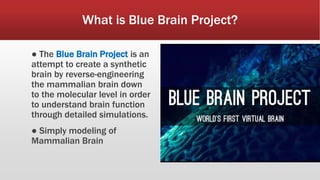 What is Blue Brain Project?
● The Blue Brain Project is an
attempt to create a synthetic
brain by reverse-engineering
the mammalian brain down
to the molecular level in order
to understand brain function
through detailed simulations.
● Simply modeling of
Mammalian Brain
 