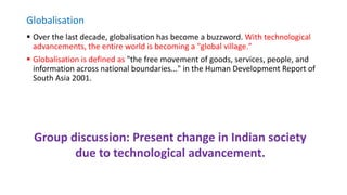 Globalisation
 Over the last decade, globalisation has become a buzzword. With technological
advancements, the entire world is becoming a "global village."
 Globalisation is defined as "the free movement of goods, services, people, and
information across national boundaries..." in the Human Development Report of
South Asia 2001.
Group discussion: Present change in Indian society
due to technological advancement.
 