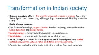 Transformation in Indian society
 Change as nature of Law: The world's universal process is change. From the
Stone Age to the present day, all living things have evolved. Nothing stays the
same.
 Social change meaning
The father of sociology, August Comte, divided sociology into two branches:
Social dynamics and Social statics.
Social dynamics is concerned with changes in the social system.
Social statics is concerned with the society's social structure.
 Social change is a subset of social dynamics that investigates how social
institutions, norms, values, roles, and status evolve over time.
Consider the study of how the family institution is shifting from joint to nuclear
 