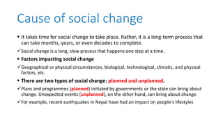 Cause of social change
 It takes time for social change to take place. Rather, it is a long-term process that
can take months, years, or even decades to complete.
Social change is a long, slow process that happens one step at a time.
 Factors impacting social change
Geographical or physical circumstances, biological, technological, climatic, and physical
factors, etc.
 There are two types of social change: planned and unplanned.
Plans and programmes (planned) initiated by governments or the state can bring about
change. Unexpected events (unplanned), on the other hand, can bring about change.
For example, recent earthquakes in Nepal have had an impact on people's lifestyles
 