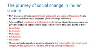The journey of social change in Indian
society
 M.N Srinivas, an Indian social thinker, sociologist and social anthropologist tried
to understand the various processes of social change in country.
 Srinivas (1966) conducted a field study in India to investigate these processes and
gave concepts and approaches to study Indian society at various points of time.
• Sanskritisation
• Westernisation
• Modernization
• Industrialisation
• Globalisation
 These approaches can help people understand the changes that are occurring in
villages, tribes, agriculture, industry, and cities, among other places.
 