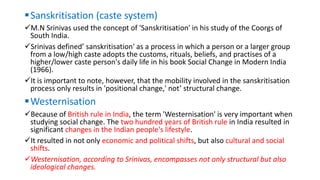 Sanskritisation (caste system)
M.N Srinivas used the concept of 'Sanskritisation' in his study of the Coorgs of
South India.
Srinivas defined’ sanskritisation' as a process in which a person or a larger group
from a low/high caste adopts the customs, rituals, beliefs, and practises of a
higher/lower caste person's daily life in his book Social Change in Modern India
(1966).
It is important to note, however, that the mobility involved in the sanskritisation
process only results in 'positional change,' not’ structural change.
Westernisation
Because of British rule in India, the term 'Westernisation' is very important when
studying social change. The two hundred years of British rule in India resulted in
significant changes in the Indian people's lifestyle.
It resulted in not only economic and political shifts, but also cultural and social
shifts.
Westernisation, according to Srinivas, encompasses not only structural but also
ideological changes.
 