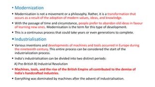 • Modernization
 Modernisation is not a movement or a philosophy. Rather, it is a transformation that
occurs as a result of the adoption of modern values, ideas, and knowledge.
 With the passage of time and circumstance, people prefer to abandon old ideas in favour
of learning new ones. Modernisation is the term for this type of development.
 This is a continuous process that could take years or even generations to complete.
Industrialisation
 Various inventions and developments of machines and tools occurred in Europe during
the nineteenth century. This entire process can be considered the start of the
industrialization process.
 India's industrialisation can be divided into two distinct periods:
A) Pre-British B) Industrial Revolution
 Machines, tools, and the rise of the British Empire all contributed to the demise of
India's handcrafted industries.
 Everything was dominated by machines after the advent of industrialisation.
 
