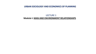 URBAN SOCIOLOGY AND ECONOMICS OF PLANNING
LECTURE 1
Module I: MAN AND ENVIRONMENT RELATIONSHIPS
 