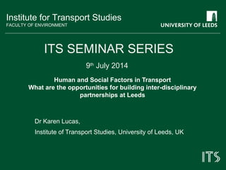 Institute for Transport Studies
FACULTY OF ENVIRONMENT
Human and Social Factors in Transport
What are the opportunities for building inter-disciplinary
partnerships at Leeds
Dr Karen Lucas,
Institute of Transport Studies, University of Leeds, UK
ITS SEMINAR SERIES
9th
July 2014
 