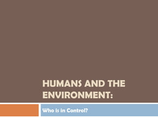 HUMANS AND THE
ENVIRONMENT:
Who is in Control?
 