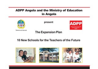 ADPP Angola and the Ministry of Education
in Angola
MinistériodaEducação
The Expansion Plan
10 New Schools for the Teachers of the Future
ADPPAjuda de Desenvolvimento
de Povo para Povo -
Angola
present
 