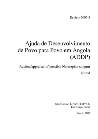 Review 2005-5
Ajuda de Desenvolvimento
de Povo para Povo em Angola
(ADDP)
Review/appraisal of possible Norwegian support
Norad
Janne Lexow, LINS/DECO/NCG
Eva Kløve, Norad
June 2, 2005
 