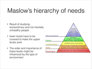 Maslow’s hierarchy of needs
•

Result of studying
extraordinary and not mentally
unhealthy people

•

lower levels have to be
covered to make the upper
levels work

•

The order and importance of
these levels might be
inﬂuenced by the type of
environment

 