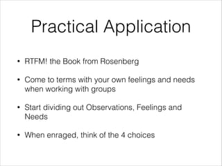 Practical Application
•

RTFM! the Book from Rosenberg

•

Come to terms with your own feelings and needs
when working with groups

•

Start dividing out Observations, Feelings and
Needs

•

When enraged, think of the 4 choices

 
