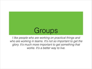 Groups
I like people who are working on practical things and
who are working in teams. It's not so important to get the
glory. It's much more important to get something that
works. It's a better way to live.

 