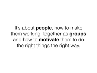 It’s about people, how to make
them working together as groups
and how to motivate them to do
the right things the right way.

 