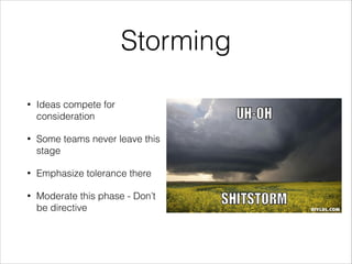 Storming
•

Ideas compete for
consideration

•

Some teams never leave this
stage

•

Emphasize tolerance there

•

Moderate this phase - Don’t
be directive

 