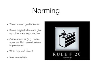 Norming
•

The common goal is known

•

Some original ideas are give
up, others are improved on

•

General norms (e.g. codestyle, conﬂict resolution) are
implemented

•

Write this stuff down!

•

Inform newbies

 