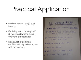 Practical Application
•

Find out in what stage your
team is

•

Explicitly start norming stuff
(by writing down the rules everyone participates)

•

Make a list of common
conﬂicts and try to ﬁnd norms
with developers.

 