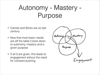 Autonomy - Mastery Purpose
•

Carrots and Sticks are so last
century

•

Now that most basic needs
are off the table it boils down
to autonomy, mastery and a
given purpose

•

If all 3 are given, this leads to
engagement without the need
for constant pushing

 