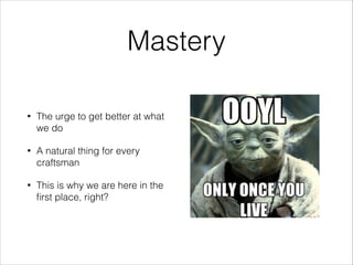 Mastery
•

The urge to get better at what
we do

•

A natural thing for every
craftsman

•

This is why we are here in the
ﬁrst place, right?

 