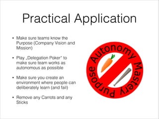 Practical Application
•

Make sure teams know the
Purpose (Company Vision and
Mission)

•

Play „Delegation Poker“ to
make sure team works as
autonomous as possible

•

Make sure you create an
environment where people can
deliberately learn (and fail)

•

Remove any Carrots and any
Sticks

 