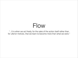 Flow
“...It is when we act freely, for the sake of the action itself rather than
for ulterior motives, that we learn to become more than what we were.”

 