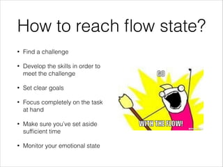 How to reach ﬂow state?
•

Find a challenge

•

Develop the skills in order to
meet the challenge

•

Set clear goals

•

Focus completely on the task
at hand

•

Make sure you’ve set aside
sufﬁcient time

•

Monitor your emotional state

 