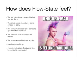 How does Flow-State feel?
•

You are completely involved in what
you are doing

•

There is a sense of ecstasy - being
outside of reality

•

You know what needs to be done and
get immediate feedback

•

You have the skills and know it’s
doable

•

You loose sense of self and worries

•

Loosing track of time

•

Intrinsic motivation - Producing ﬂow
becomes it’s own reward

 