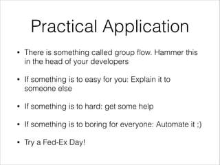 Practical Application
•

There is something called group ﬂow. Hammer this
in the head of your developers

•

If something is to easy for you: Explain it to
someone else

•

If something is to hard: get some help

•

If something is to boring for everyone: Automate it ;)

•

Try a Fed-Ex Day!

 
