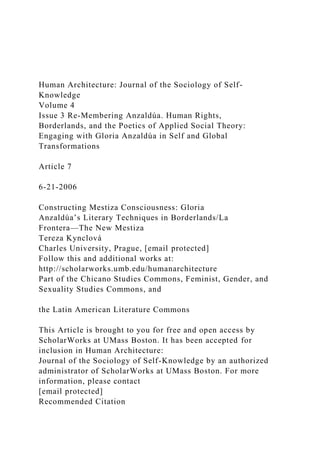 Human Architecture: Journal of the Sociology of Self-
Knowledge
Volume 4
Issue 3 Re-Membering Anzaldúa. Human Rights,
Borderlands, and the Poetics of Applied Social Theory:
Engaging with Gloria Anzaldúa in Self and Global
Transformations
Article 7
6-21-2006
Constructing Mestiza Consciousness: Gloria
Anzaldúa’s Literary Techniques in Borderlands/La
Frontera—The New Mestiza
Tereza Kynclová
Charles University, Prague, [email protected]
Follow this and additional works at:
http://scholarworks.umb.edu/humanarchitecture
Part of the Chicano Studies Commons, Feminist, Gender, and
Sexuality Studies Commons, and
the Latin American Literature Commons
This Article is brought to you for free and open access by
ScholarWorks at UMass Boston. It has been accepted for
inclusion in Human Architecture:
Journal of the Sociology of Self-Knowledge by an authorized
administrator of ScholarWorks at UMass Boston. For more
information, please contact
[email protected]
Recommended Citation
 