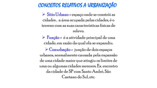 CONCEITOS RELATIVOS A URBANIZAÇÃO
 Sítio Urbano - espaço onde se constrói as
cidades , a área ocupada pelas cidades, é o
terreno com as suas características físicas de
relevo.
 Função - é a atividade principal de uma
cidade, em razão da qual ela se expandiu.
 Conurbação - junção de dois espaços
urbanos, normalmente causada pela expansão
de uma cidade maior que atingiu os limites de
uma ou algumas cidades menores. Ex. encontro
da cidade de SP com Santo André, São
Caetano do Sul, etc.

 