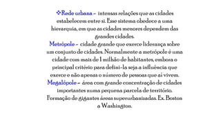 Rede urbana - intensas relações que as cidades
estabelecem entre si. Esse sistema obedece a uma
hierarquia, em que as cidades menores dependem das
grandes cidades.
Metrópole - cidade grande que exerce liderança sobre
um conjunto de cidades. Normalmente a metrópole é uma
cidade com mais de 1 milhão de habitantes, embora o
principal critério para defini-la seja a influência que
exerce e não apenas o número de pessoas que aí vivem.
Megalópole - área com grande concentração de cidades
importantes numa pequena parcela de território.
Formação de gigantes áreas superurbanizadas. Ex. Boston
a Washington.

 