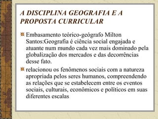 A DISCIPLINA GEOGRAFIA E A PROPOSTA CURRICULAR Embasamento teórico-geógrafo Milton Santos:Geografia é ciência social engajada e atuante num mundo cada vez mais dominado pela globalização dos mercados e das decorrências desse fato.  relacionou os fenômenos sociais com a natureza apropriada pelos seres humanos, compreendendo as relações que se estabelecem entre os eventos sociais, culturais, econômicos e políticos em suas diferentes escalas 