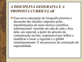 A DISCIPLINA GEOGRAFIA E A PROPOSTA CURRICULAR Essa nova concepção de Geografia prioriza a discussão dos desafios impostos pelas transformações do meio técnico-científico-informacional -inserido em sala de aula e fora dela- em especial, a partir do advento da comunicação on-line, responsável por influir e modificar o local, o regional e o global simultaneamente. É um processo de construção da espacialidade. 