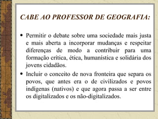 CABE AO PROFESSOR DE GEOGRAFIA: Permitir o debate sobre uma sociedade mais justa e mais aberta a incorporar mudanças e respeitar diferenças de modo a contribuir para uma formação crítica, ética, humanística e solidária dos jovens cidadãos. Incluir o conceito de nova fronteira que separa os povos, que antes era o de civilizados e povos indígenas (nativos) e que agora passa a ser entre os digitalizados e os não-digitalizados. 