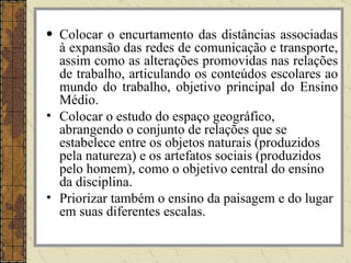 Colocar o encurtamento das distâncias associadas à expansão das redes de comunicação e transporte, assim como as alterações promovidas nas relações de trabalho, articulando os conteúdos escolares ao mundo do trabalho, objetivo principal do Ensino Médio. Colocar o estudo do espaço geográfico, abrangendo o conjunto de relações que se estabelece entre os objetos naturais (produzidos pela natureza) e os artefatos sociais (produzidos pelo homem), como o objetivo central do ensino da disciplina. Priorizar também o ensino da paisagem e do lugar em suas diferentes escalas. 