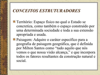CONCEITOS ESTRUTURADORES Território: Espaço físico no qual o Estado se concretiza, como também o espaço construído por uma determinada sociedade e toda a sua extensão apropriada e usada. Paisagem: Adquire o caráter específico para a geografia de paisagem geográfica, que é definida por Milton Santos como “tudo aquilo que nós vemos o que nossa visão alcança,” e que incorpora todos os fatores resultantes da construção natural e social. 