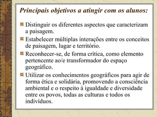 Principais objetivos a atingir com os alunos: Distinguir os diferentes aspectos que caracterizam a paisagem. Estabelecer múltiplas interações entre os conceitos de paisagem, lugar e território. Reconhecer-se, de forma crítica, como elemento pertencente ao/e transformador do espaço geográfico. Utilizar os conhecimentos geográficos para agir de forma ética e solidária, promovendo a consciência ambiental e o respeito à igualdade e diversidade entre os povos, todas as culturas e todos os indivíduos. 