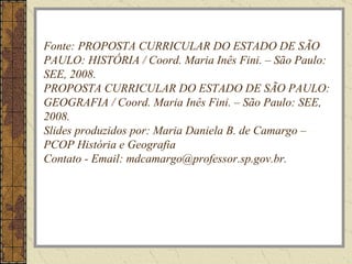 Fonte: PROPOSTA CURRICULAR DO ESTADO DE SÃO PAULO: HISTÓRIA / Coord. Maria Inês Fini. – São Paulo: SEE, 2008. PROPOSTA CURRICULAR DO ESTADO DE SÃO PAULO: GEOGRAFIA / Coord. Maria Inês Fini. – São Paulo: SEE, 2008. Slides produzidos por: Maria Daniela B. de Camargo – PCOP História e Geografia Contato - Email: mdcamargo@professor.sp.gov.br. 