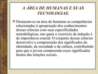 A ÁREA DE HUMANAS E SUAS TECNOLOGIAS. Destacam-se na área de humanas as competências relacionadas à apropriação dos conhecimentos dessas ciências com suas especificidades metodológicas, nas quais o exercício da indução é de importância crucial. O conjunto dessas ciências desenvolve a compreensão dos significados da identidade, da sociedade e da cultura, contribuindo para que o jovem compreenda esses significados dentro das relações sociais. 